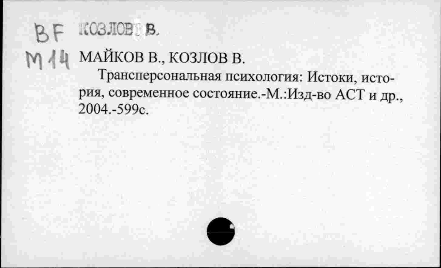 ﻿р КОЗЛОВ. в,
МАЙКОВ В., КОЗЛОВ В.
Трансперсональная психология: Истоки, история, современное состояние.-М.:Изд-во ACT и др., 2004.-599С.